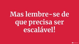 Mas lembre-se de
que precisa ser
escalável!
 