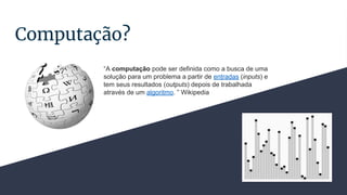 Computação?
“A computação pode ser definida como a busca de uma
solução para um problema a partir de entradas (inputs) e
tem seus resultados (outputs) depois de trabalhada
através de um algoritmo. ” Wikipedia
 