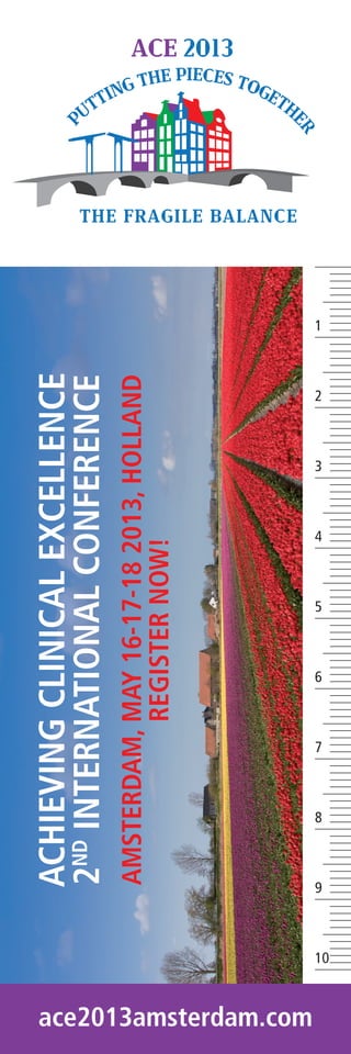 ACHIEVING CLINICAL EXCELLENCE
                            2ND INTERNATIONAL CONFERENCE
                            AMSTERDAM, MAY 16-17-18 2013, HOLLAND
                                       REGISTER NOW!




ace2013amsterdam.com
                            9
                                8
                                     7
                                          6
                                               5
                                                    4
                                                         3
                                                              2
                                                                    1




                       10
 