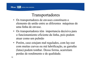 10
Transportadores
• Os transportadores de envases constituem o
elemento de união entre as diferentes máquinas de
uma linha de envase.
• Os transportadores têm importancia decisiva para
o funcionamiento eficiente da linha, pois podem
atuar como um pulmão
• Porém, caso estejam mal regulados, com lay-out
com muitas curvas ou má lubrificação, as garrafas
(latas) podem tombar. Dessa forma, acarretam
perdas de rendimento e de qualidade.
 