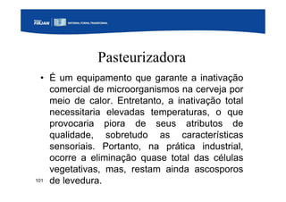 101
Pasteurizadora
• É um equipamento que garante a inativação
comercial de microorganismos na cerveja por
meio de calor. Entretanto, a inativação total
necessitaria elevadas temperaturas, o que
provocaria piora de seus atributos de
qualidade, sobretudo as características
sensoriais. Portanto, na prática industrial,
ocorre a eliminação quase total das células
vegetativas, mas, restam ainda ascosporos
de levedura.
 