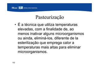 102
Pasteurização
• É a técnica que utiliza temperaturas
elevadas, com a finalidade de, ao
menos inativar alguns microorganismos
ou ainda, eliminá-los, diferente de la
esterilização que emprega calor a
temperaturas mais altas para eliminar
microorganismos.
 