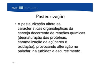 103
Pasteurização
• A pasteurização altera as
características organolépticas da
cerveja decorrente de reações químicas
(desnaturação das proteínas,
caramelização de açúcares e
oxidação), provocando alteração no
paladar, na turbidez e escurecimento.
 