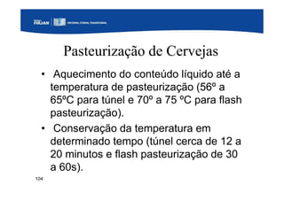 104
Pasteurização de Cervejas
• Aquecimento do conteúdo líquido até a
temperatura de pasteurização (56º a
65ºC para túnel e 70º a 75 ºC para flash
pasteurização).
• Conservação da temperatura em
determinado tempo (túnel cerca de 12 a
20 minutos e flash pasteurização de 30
a 60s).
 