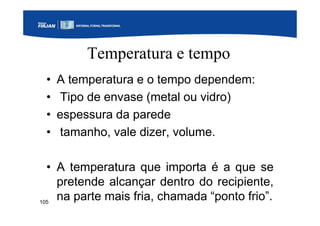 105
Temperatura e tempo
• A temperatura e o tempo dependem:
• Tipo de envase (metal ou vidro)
• espessura da parede
• tamanho, vale dizer, volume.
• A temperatura que importa é a que se
pretende alcançar dentro do recipiente,
na parte mais fria, chamada “ponto frio”.
 