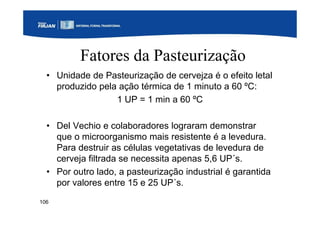 106
Fatores da Pasteurização
• Unidade de Pasteurização de cervejza é o efeito letal
produzido pela ação térmica de 1 minuto a 60 ºC:
1 UP = 1 min a 60 ºC
• Del Vechio e colaboradores lograram demonstrar
que o microorganismo mais resistente é a levedura.
Para destruir as células vegetativas de levedura de
cerveja filtrada se necessita apenas 5,6 UP´s.
• Por outro lado, a pasteurização industrial é garantida
por valores entre 15 e 25 UP´s.
 