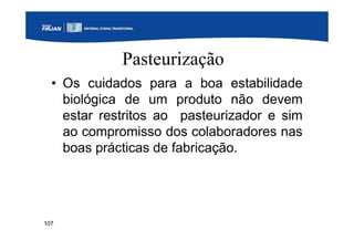 107
Pasteurização
• Os cuidados para a boa estabilidade
biológica de um produto não devem
estar restritos ao pasteurizador e sim
ao compromisso dos colaboradores nas
boas prácticas de fabricação.
 