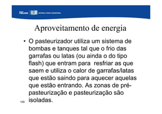 109
Aproveitamento de energia
• O pasteurizador utiliza um sistema de
bombas e tanques tal que o frio das
garrafas ou latas (ou ainda o do tipo
flash) que entram para resfriar as que
saem e utiliza o calor de garrafas/latas
que estão saindo para aquecer aquelas
que estão entrando. As zonas de pré-
pasteurização e pasteurização são
isoladas.
 