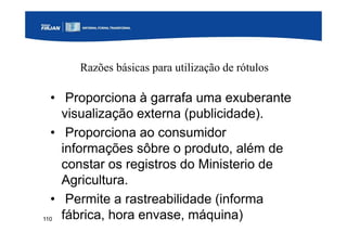 110
Razões básicas para utilização de rótulos
• Proporciona à garrafa uma exuberante
visualização externa (publicidade).
• Proporciona ao consumidor
informações sôbre o produto, além de
constar os registros do Ministerio de
Agricultura.
• Permite a rastreabilidade (informa
fábrica, hora envase, máquina)
 
