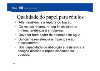 111
Qualidade do papel para rótulos
• Alta resistencia a ruptura ou tração.
• Os rótulos devem ter boa flexibilidade e
mínima tendencia a enrolar-se.
• Deve ter bom poder de absorção de agua.
• Suficiente resistencia a impactos e ao
descolamento
• Boa capacidade de absorção e resistencia a
solução alcalina e rápida disolução do
adesivo.
 