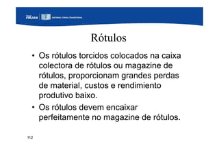 112
Rótulos
• Os rótulos torcidos colocados na caixa
colectora de rótulos ou magazine de
rótulos, proporcionam grandes perdas
de material, custos e rendimiento
produtivo baixo.
• Os rótulos devem encaixar
perfeitamente no magazine de rótulos.
 