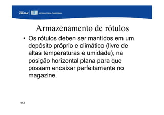 113
Armazenamento de rótulos
• Os rótulos deben ser mantidos em um
depósito próprio e climático (livre de
altas temperaturas e umidade), na
posição horizontal plana para que
possam encaixar perfeitamente no
magazine.
 