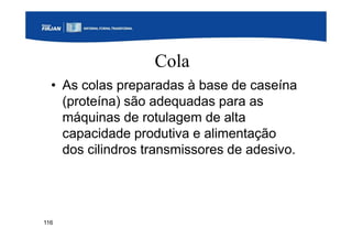 116
Cola
• As colas preparadas à base de caseína
(proteína) são adequadas para as
máquinas de rotulagem de alta
capacidade produtiva e alimentação
dos cilindros transmissores de adesivo.
 