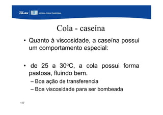 117
Cola - caseína
• Quanto à viscosidade, a caseína possui
um comportamento especial:
• de 25 a 30oC, a cola possui forma
pastosa, fluindo bem.
– Boa ação de transferencia
– Boa viscosidade para ser bombeada
 