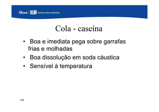 118
Cola - caseína
• Boa e imediata pega sobre garrafas
frias e molhadas
• Boa dissolução em soda cáustica
• Sensível à temperatura
 