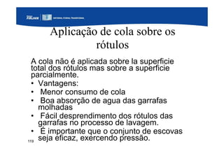 119
Aplicação de cola sobre os
rótulos
A cola não é aplicada sobre la superficie
total dos rótulos mas sobre a superficie
parcialmente.
• Vantagens:
• Menor consumo de cola
• Boa absorção de agua das garrafas
molhadas
• Fácil desprendimento dos rótulos das
garrafas no processo de lavagem.
• É importante que o conjunto de escovas
seja eficaz, exercendo pressão.
 