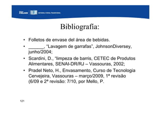 121
Bibliografía:
• Folletos de envase del área de bebidas.
• ______, “Lavagem de garrafas”, JohnsonDiversey,
junho/2004;
• Scardini, D., “limpeza de barris, CETEC de Produtos
Alimentares, SENAI-DR/RJ – Vassouras, 2002;
• Pradel Neto, H., Envasamento, Curso de Tecnologia
Cervejeira, Vassouras – março/2009, 1ª revisão
(6/09 e 2ª revisão: 7/10, por Mello, P.
 