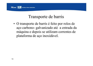 13
Transporte de barris
• O transporte de barris é feito por rolos de
aço carbono- galvanizado até a entrada da
máquina e depois se utilizam correntes de
plataforma de aço inoxidável.
 