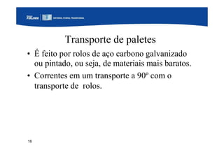 16
Transporte de paletes
• É feito por rolos de aço carbono galvanizado
ou pintado, ou seja, de materiais mais baratos.
• Correntes em um transporte a 90º com o
transporte de rolos.
 