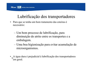 18
Lubrificação dos transportadores
• Para que se tenha um bom tratamento das esteiras é
necessário:
– Um bom processo de lubrificação, para
diminuição do atrito entre os transportes e a
embalagem.
– Uma boa higienização para evitar acumulação de
microorganismos.
• A água dura é prejudicial à lubrificação dos transportadores
em geral.
 