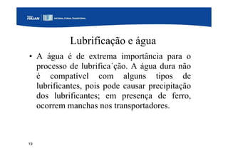 19
Lubrificação e água
• A água é de extrema importância para o
processo de lubrifica´ção. A água dura não
é compatível com alguns tipos de
lubrificantes, pois pode causar precipitação
dos lubrificantes; em presença de ferro,
ocorrem manchas nos transportadores.
 
