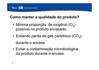 2
Como manter a qualidade do produto?
• Mínima proporção de oxigênio (O2)
possível no produto envasado.
• Evitando perda de gas carbônico (CO2)
durante o envase
• Evitar a contaminação microbiológica
do produto durante o envase
 