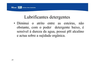 21
Lubrificantes detergentes
• Diminui o atrito entre as esteiras, não
obstante, com o poder detergente baixo, é
sensível à dureza da agua, possui pH alcalino
e actua sobre a sujidade orgânica.
 