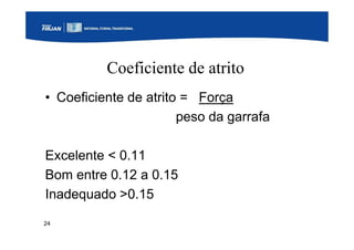 24
Coeficiente de atrito
• Coeficiente de atrito = Força
peso da garrafa
Excelente < 0.11
Bom entre 0.12 a 0.15
Inadequado >0.15
 