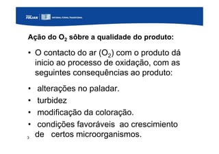 3
Ação do O2 sôbre a qualidade do produto:
• O contacto do ar (O2) com o produto dá
inicio ao processo de oxidação, com as
seguintes consequências ao produto:
• alterações no paladar.
• turbidez
• modificação da coloração.
• condições favoráveis ao crescimiento
de certos microorganismos.
 