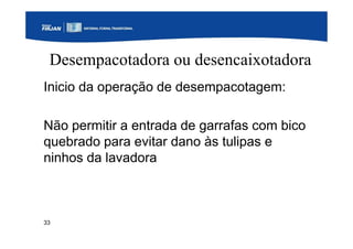 33
Desempacotadora ou desencaixotadora
Inicio da operação de desempacotagem:
Não permitir a entrada de garrafas com bico
quebrado para evitar dano às tulipas e
ninhos da lavadora
 