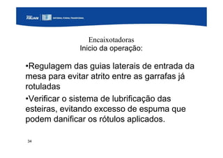 34
Encaixotadoras
Inicio da operação:
•Regulagem das guias laterais de entrada da
mesa para evitar atrito entre as garrafas já
rotuladas
•Verificar o sistema de lubrificação das
esteiras, evitando excesso de espuma que
podem danificar os rótulos aplicados.
 