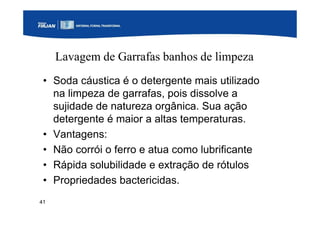41
Lavagem de Garrafas banhos de limpeza
• Soda cáustica é o detergente mais utilizado
na limpeza de garrafas, pois dissolve a
sujidade de natureza orgânica. Sua ação
detergente é maior a altas temperaturas.
• Vantagens:
• Não corrói o ferro e atua como lubrificante
• Rápida solubilidade e extração de rótulos
• Propriedades bactericidas.
 