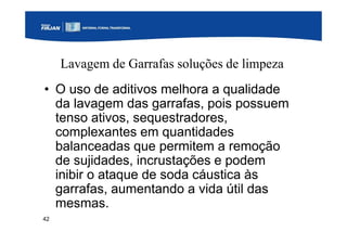 42
Lavagem de Garrafas soluções de limpeza
• O uso de aditivos melhora a qualidade
da lavagem das garrafas, pois possuem
tenso ativos, sequestradores,
complexantes em quantidades
balanceadas que permitem a remoção
de sujidades, incrustações e podem
inibir o ataque de soda cáustica às
garrafas, aumentando a vida útil das
mesmas.
 