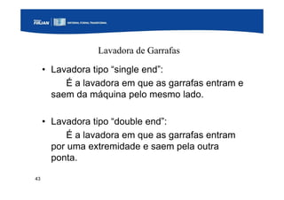 43
Lavadora de Garrafas
• Lavadora tipo “single end”:
É a lavadora em que as garrafas entram e
saem da máquina pelo mesmo lado.
• Lavadora tipo “double end”:
É a lavadora em que as garrafas entram
por uma extremidade e saem pela outra
ponta.
 