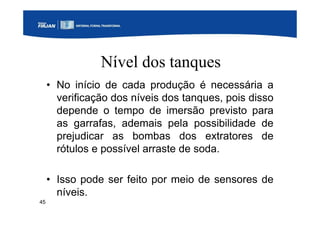 45
Nível dos tanques
• No início de cada produção é necessária a
verificação dos níveis dos tanques, pois disso
depende o tempo de imersão previsto para
as garrafas, ademais pela possibilidade de
prejudicar as bombas dos extratores de
rótulos e possível arraste de soda.
• Isso pode ser feito por meio de sensores de
níveis.
 