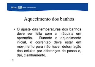 46
Aquecimento dos banhos
• O ajuste das temperaturas dos banhos
deve ser feita com a máquina em
operação. Durante o aquecimento
inicial, o correntão deve estar em
movimento para não haver deformação
das células por diferenças de passo e,
daí, cisalhamento.
 
