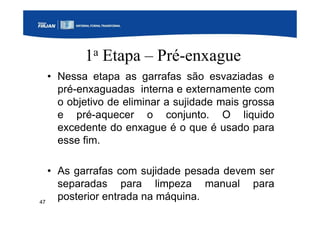 47
1a Etapa – Pré-enxague
• Nessa etapa as garrafas são esvaziadas e
pré-enxaguadas interna e externamente com
o objetivo de eliminar a sujidade mais grossa
e pré-aquecer o conjunto. O liquido
excedente do enxague é o que é usado para
esse fim.
• As garrafas com sujidade pesada devem ser
separadas para limpeza manual para
posterior entrada na máquina.
 