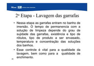 48
2a Etapa - Lavagem das garrafas
• Nessa etapa as garrafas entram no banho de
imersão. O tempo de permanencia com a
solução de limpeza depende do grau de
sujidade das garrafas, existência e tipo de
rótulos, tipo de produto a ser envasado,
temperatura e concentração das soluções
dos banhos.
• Esse controle é vital para a qualidade da
lavagem, bem como para a qualidade de
enchimento.
 