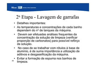 49
2a Etapa - Lavagem de garrafas
• Detalhes importantes:
• As temperaturas e concentrações de cada banho
dependem do no de tanques da máquina.
• Devem ser efetuadas análises frequentes da
concentração da solução de limpeza (verificar
proporção de carbonatos) para possível refôrço
da solução.
• No caso de se trabalhar com rótulos à base de
aluminio, é de suma importância a utilização de
aditivos e desgaseificação da máquina.
• Evitar a formação de espuma nos banhos de
limpeza.
 