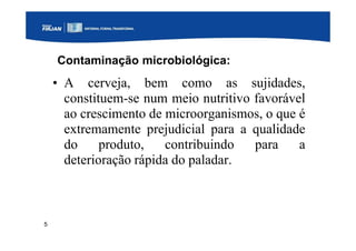 5
Contaminação microbiológica:
• A cerveja, bem como as sujidades,
constituem-se num meio nutritivo favorável
ao crescimento de microorganismos, o que é
extremamente prejudicial para a qualidade
do produto, contribuindo para a
deterioração rápida do paladar.
 