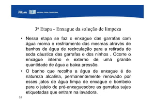 51
3a Etapa - Enxague da solução de limpeza
• Nessa etapa se faz o enxague das garrafas com
água morna e resfriamento das mesmas através de
banhos de água de recirculação para a retirada de
soda cáustica das garrafas e dos ninhos . Ocorre o
enxague interno e externo de uma grande
quantidade de água a baixa pressão.
• O banho que recolhe a água de enxague é de
natureza alcalina, permanentemente renovado por
esses jatos de água limpa de enxague e bombeio
para o jateio de pré-enxaguesobre as garrafas sujas
etiquetadas que entram na lavadora.
 