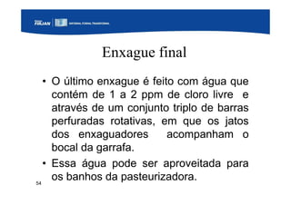 54
Enxague final
• O último enxague é feito com água que
contém de 1 a 2 ppm de cloro livre e
através de um conjunto triplo de barras
perfuradas rotativas, em que os jatos
dos enxaguadores acompanham o
bocal da garrafa.
• Essa água pode ser aproveitada para
os banhos da pasteurizadora.
 
