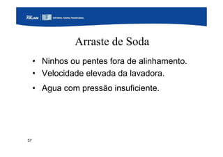 57
Arraste de Soda
• Ninhos ou pentes fora de alinhamento.
• Velocidade elevada da lavadora.
• Agua com pressão insuficiente.
 