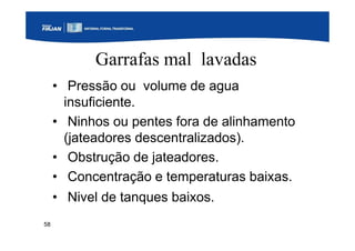 58
Garrafas mal lavadas
• Pressão ou volume de agua
insuficiente.
• Ninhos ou pentes fora de alinhamento
(jateadores descentralizados).
• Obstrução de jateadores.
• Concentração e temperaturas baixas.
• Nivel de tanques baixos.
 