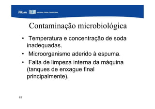 61
Contaminação microbiológica
• Temperatura e concentração de soda
inadequadas.
• Microorganismo aderido à espuma.
• Falta de limpeza interna da máquina
(tanques de enxague final
principalmente).
 