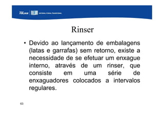 63
Rinser
• Devido ao lançamento de embalagens
(latas e garrafas) sem retorno, existe a
necessidade de se efetuar um enxague
interno, através de um rinser, que
consiste em uma série de
enxaguadores colocados a intervalos
regulares.
 