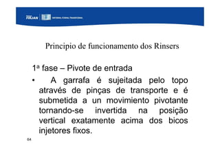 64
Principio de funcionamento dos Rinsers
1a fase – Pivote de entrada
• A garrafa é sujeitada pelo topo
através de pinças de transporte e é
submetida a un movimiento pivotante
tornando-se invertida na posição
vertical exatamente acima dos bicos
injetores fixos.
 