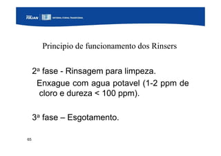 65
Principio de funcionamento dos Rinsers
2a fase - Rinsagem para limpeza.
Enxague com agua potavel (1-2 ppm de
cloro e dureza < 100 ppm).
3a fase – Esgotamento.
 