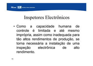 70
Inspetores Electrônicos
• Como a capacidade humana de
controle é limitada e até mesmo
imprópria, assim como inadequada para
tão altos rendimentos de produção, se
torna necessária a instalação de uma
inspeção electrônica de alto
rendimento.
 