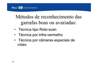 72
Métodos de reconhecimento das
garrafas boas ou avariadas:
• Técnica tipo Roto-scan
• Técnica por infra-vermelho
• Técnica por câmaras especiais de
vídeo
 